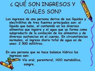 ¿ QUÉ SON INGRESOS Y CUÁLES SON? Los ingresos de una persona deriva de sus líquidos y electrólitos de tres fuentes principales son: el líquido que bebe, el contenido en los diversos alimentos que ingiere y el agua que se forma como subproducto de la oxidación de los alimentos y de diversas sustancias en el cuerpo. En circunstancias normales, el ingreso diario total de agua es de unos: 2 500 mililitros.  En una persona que se hace balance hídrico los ingresos son:     Vía oral, parenteral, H2O metabólica,  sangre. 