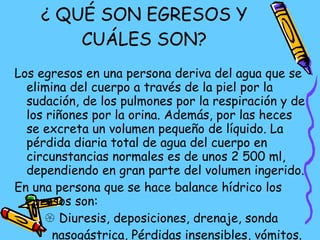 ¿ QUÉ SON EGRESOS Y CUÁLES SON? Los egresos en una persona deriva del agua que se elimina del cuerpo a través de la piel por la sudación, de los pulmones por la respiración y de los riñones por la orina. Además, por las heces se excreta un volumen pequeño de líquido. La pérdida diaria total de agua del cuerpo en circunstancias normales es de unos 2 500 ml, dependiendo en gran parte del volumen ingerido. En una persona que se hace balance hídrico los egresos son:    Diuresis, deposiciones, drenaje, sonda  nasogástrica, Pérdidas insensibles, vómitos.  