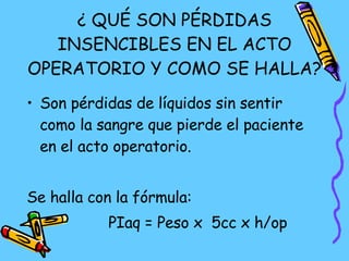 ¿ QUÉ SON PÉRDIDAS INSENCIBLES EN EL ACTO OPERATORIO Y COMO SE HALLA? Son pérdidas de líquidos sin sentir como la sangre que pierde el paciente en el acto operatorio. Se halla con la fórmula: PIaq = Peso x  5cc x h/op 