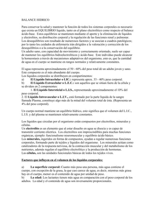 BALANCE HIDRICO
Para conservar la salud y mantener la función de todos los sistemas corporales es necesario
que exista un EQUILIBRIO líquido, tanto en el plano electrolítico como respecto al balance
ácido-base. Estos equilibrios se mantienen mediante el aporte y la eliminación de líquidos
y electrolitos, su distribución corporal y la regulación de las funciones renal y pulmonar.
Los desequilibrios son resultado de numerosos factores y se asocian a cuadros patológicos;
por lo tanto los cuidados de enfermería irán dirigidos a la valoración y corrección de los
desequilibrios o a la conservación del equilibrio.
Un adulto sano, con capacidad de movimiento y correctamente orientado, suele ser capaz
de mantener los equilibrios hidroelectrolíticos y ácido-base. Este individuo puede alcanzar
la homeostasis a través de mecanismos adaptativos del organismo, esto es, que la cantidad
de agua en el cuerpo se mantiene en rangos normales y relativamente constantes.
El agua representa aproximadamente el 50 - 60% del peso total dé un adulto joven y sano.
Este compuesto es el más abundante del cuerpo.
Los líquidos corporales se distribuyen en compartimentos:
a) El Líquido Intracelular o LIC.: representa aprox. 33 - 40% peso corporal.
b) El Líquido Extracelular o L.E.C.: son aquellos que se sitúan fuera de la célula y
se dividen en 2 componentes:
1. El Líquido Intersticial o L.I.S., representando aproximadamente el 10% del
peso corporal.
2. El Líquido Intravascular o L.I.V., está formado por la parte líquida de la sangre
llamada Plasma, constituye algo más de la mitad del volumen total de ésta. (Representa un
4% del peso corporal).
Un cuerpo normal mantiene un equilibrio hídrico, esto significa que el volumen del L.I.C.,
L.I.S. y del plasma se mantienen relativamente constantes.
Los líquidos que circulan por el organismo están compuestos por electrolitos, minerales y
células.
Un electrolito es un elemento que al estar disuelto en agua se disocia y es capaz de
transmitir corriente eléctrica. Los electrolitos son imprescindibles para muchas funciones
orgánicas, ejemplo: funcionalismo neuromuscular y equilibrio ácido básico.
Los minerales, ingeridos en forma de compuestos, ayudan a regular numerosas funciones
corporales, formando parte de tejidos y líquidos del organismo. Los minerales actúan como
catalizadores de la respuesta nerviosa, de la contracción muscular y del metabolismo de los
nutrientes, además regulan el equilibrio electrolítico y la producción de hormonas.
Las células, son las unidades funcionales básicas de todos los tejidos vivos.
Factores que influyen en el volumen de los líquidos corporales:
a) La superficie corporal: Cuanto más pesa una persona, más agua contiene el
cuerpo, con excepción de la grasa, la que casi carece de agua, es decir, mientras más grasa
hay en el cuerpo, menor es el contenido de agua por unidad de peso.
b) La edad: Los lactantes tienen más agua en comparación con el peso corporal de los
adultos. La edad y el contenido de agua son inversamente proporcionales.
 