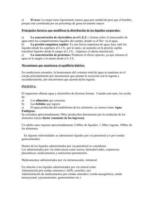 c) El sexo: La mujer tiene ligeramente menos agua por unidad de peso que el hombre,
porque está constituida por un porcentaje de grasa levemente mayor.
Principales factores que modifican la distribución de los líquidos corporales:
a) La concentración de electrolitos en el L.E.C.: Actúan sobre el intercambio de
agua entre los compartimentos líquidos del cuerpo, donde va el Na+ va el agua.
b) La presión sanguínea capilar: Es una fuerza impulsara de agua, hace salir los
líquidos desde los capilares al L.I.S., por lo tanto, un aumento en la presión capilar
transfiere líquidos desde la sangre al L.I.S... (Aparece el edema intersticial).
c) La concentración de proteínas: Producen el efecto opuesto, ya que retienen el
agua en la sangre y la atraen desde el L.I.S..
Mecanismos que mantienen el equilibrio hídrico:
En condiciones normales, la homeostasis del volumen total de agua se mantiene en el
cuerpo principalmente por mecanismos que ajustan la excreción con la ingesta y
secundariamente, por mecanismos que ajustan dicha ingesta.
INGESTA:
El organismo obtiene agua y electrolitos de diversas formas. Cuando está sano, los recibe
de:
a) Los alimentos que consume.
b) Las bebidas que ingiere.
c) El agua producida del catabolismo de los alimentos, se conoce como Agua
Endógena.
Se considera aproximadamente 300cc producidos diariamente por la oxidación de los
alimentos (único factor constante de los ingresos).
Un adulto sano requiere aproximadamente 2.600cc de líquidos: 1.300cc ingesta, 1000cc de
los alimentos.
En algunas enfermedades se administran líquidos por vía parenteral y/o por sondas
gastroenterales.
Dentro de los líquidos administrados por vía parenteral se consideran:
Los administrados por vía endovenosa como sueros, hemoderivados, expansores
plasmáticos, medicamentos y nutriciones parenterales.
Medicamentos administrados por vía intramuscular, intratecal.
En relación a los líquidos administrados por vía enteral están:
Alimentación por sondas enterases ( ADN, osmolite, etc)
Administración de medicamentos por sondas enterales ( sonda nasogástrica, sonda
nasoyeyunal, yeyunostomías, gastrostomías etc.)
 