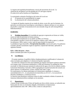 La ingesta está regulada principalmente a través del mecanismo de la sed. La
sensación de sed aparece con una pérdida de 0.5% del agua corporal.
El centro de la sed se localiza en el hipotálamo.
Los principales estímulos fisiológicos del centro de la sed son:
a) El aumento de la osmolalidad de la sangre.
b) La disminución del volumen plasmático.
La ingesta de líquidos requiere de un estado de alerta, es por ello, que los lactantes, los
pacientes con alteraciones neurológicas o psicológicas y algunos ancianos no son capaces
de percibir o responder al mecanismo de la sed, teniendo riesgo de sufrir desequilibraos
hidroelectrolíticos.
EGRESOS:
A. Pérdidas Insensibles: Es la pérdida de agua por evaporación en forma no visible,
ocurre en todas las personas en forma continua.
Se calcula aproximadamente en un adulto en 800cc en 24 horas.
Esta pérdida se produce a través de la superficie cutánea o piel ( 400 cc aprox.) y además
los pulmones ( 400 cc aprox.) como vapor de agua durante la respiración.
La pérdida de Agua Insensible o Perspiración Insensible a través de la piel y los pulmones
se puede calcular exactamente según la superficie corporal del individuo, aplicando la
siguiente fórmula:
0,5cc x kilos del pacte. x hora.
(factor constante para todos los pacientes)
B. Los Riñones:
El cuerpo mantiene el equilibrio hídrico fundamentalmente modificando el volumen de
orina excretada, para adaptarse al volumen de líquidos ingresados.
El control de volumen de orina está modulado por algunos mensajeros químicos presentes
en la sangre como: la hormona antidiurética o ADH que disminuye la cantidad de orina
excretada, la Aldosterona que aumenta la reabsorción de agua a nivel de los túbulos renales,
la hormona Natriurética Auricular o HNA segregada por la pared auricular del corazón con
efecto opuesto a la aldosterona, es decir, elimina más sodio y agua.
En consecuencia, los riñones participan en la homeostasis regulando el volumen y
osmolalidad del L.E.C., la concentración de electrolitos en el L.E.C. y la excreción de
desechos metabólicos y sustancias tóxicas.
La función renal disminuye conforme avanza la edad, resultando evidente el aumento de
trastornos hidroelectrolíticos múltiples en los ancianos.
C. Deposiciones:
A pesar de que circulan unos 8 litros de líquidos por día en dicho sistema, se reabsorbe una
buena parte de éstos en el intestino delgado, eliminándose en deposiciones
aproximadamente entre 100 - 200cc al día.( varían en cada persona ).
 