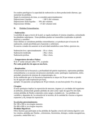 En cuadros patológicos la capacidad de reabsorción se altera produciendo diarreas, que
aumentan las pérdidas.
Según la consistencia de éstas, se considera aproximadamente:
Deposiciones Líquidas : 100 % del volumen.
Deposiciones Semi-líquidas : 50% del volumen.
Deposiciones Sólidas : 1/3 del volumen total.
D. Pérdidas Extraordinarias:
- Sudoración:
La pérdida de agua a través de la piel, se regula mediante el sistema simpático, estimulando
las glándulas sudoríparas. Estas pérdidas pueden ser insensibles (explicadas en párrafo
anterior) y sensibles.
Estas últimas se consideran pérdidas extraordinarias y se producen por el exceso de
sudoración, siendo percibidas por el paciente o enfermero.
Se asocia a estados de aumento en la actividad metabólica como fiebre, ejercicio etc..
Sudoración leve: aproximadamente : l0 cc x hora.
Sudoración moderada : 20cc x hora.
Sudoración profusa : 40cc x hora.
- Temperatura elevada o Fiebre:
Si la Tº axilar está por sobre 37ºC, se pierde:
Por cada grado 6cc da agua en una hora.
- Respiración:
El incremento de la frecuencia y profundidad del patrón respiratorio, representan pérdidas
extraordinarias y se asocian con procesos anormales como: patologías respiratorias, dolor,
ansiedad, presencia de sistemas de oxigenoterapia, etc..
Se ha establecido que si la frecuencia respiratoria es mayor de 20 por minuto se pierde:
lcc de agua por cada respiración por hora,
ejemplo: Un paciente con polipnea de 30 por minuto, en una hora pierde 10 cc de agua.
Cirugías:
El acto quirúrgico implica la exposición de mucosas, órganos y/o cavidades del organismo
al ambiente, produciendo grandes pérdidas de calor como vapor de agua Por otro lado,
existen pérdidas de fluidos corporales como sangre, exudados etc. Las pérdidas son
variables y dependen de: la extensión de la incisión, de la cantidad de vísceras u órganos
expuestos y de¡ tiempo de exposición.
Se calculan aproximadamente:
De 100 a 200 cc en cirugías menores.
De 400 a 600 cc en cirugías mayores.
Pérdidas Digestivas:
Otros factores que participan en las pérdidas de líquidos a través del sistema digestivo son:
los vómitos, pérdidas por fístulas , colostomias, ileostomías, drenajes, sondas nasogástricas,
yeyunales, sonda Kher etc.).
 
