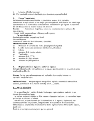 j) Letargia, debilidad muscular.
k) Piel enrojecida y seca, irritabilidad, convulsiones y coma. del sodio).
2. Exceso Volumétrico:
Es la expansión isotónica de líquidos extracelulares, a causa de la retención
supranormal de agua y sodio en los rangos que corresponden, derivados de una sobrecarga
de volumen o de la alteración de los mecanismos homeostáticos que regulan el equilibrio.
En este desequilibrio el balance hídrico está positivo.
Causas:- - Aumento en el aporte de sodio, que origina una mayor retención de
agua corporal.
- Aporte rápido y exagerado de volúmenes endovenosos.
Factores de riesgo:
Insuficiencia cardíaca congestivo y Renal.
Cirrosis Hepática.
Aumento de los niveles de Aldosterona y esteroides.
Manifestaciones Clínicas:
a) Dilatación de las venas del cuello. ( ingurgitación yugular).
b) Sonidos pulmonares anormales: crepitaciones, sibilancias.
c) Edema.
d) Aumento de la presión arteria¡.
e) Taquicardia.
f) Aumento de la P.V.C.
g) Aumento del flujo urinario.
h) Aumento del peso ponderal.
3. Desplazamiento de líquidos a un tercer espacio:
Es la pérdida de líquidos extracelulares en un espacio que no contribuye al equilibrio entre
este líquido y el L.I.C..
Causas: Ascitis, quemaduras extensas y/o profundas, hemorragias internas en
cavidades o articulaciones.
Manifestaciones: Oliguria a pesar del aporte de líquidos, aumento de la frecuencia
cardíaca, disminución de la presión arterial y la P.V.C., edema.
BALANCE HÍDRICO
Es la cuantificación y registro de todos los ingresos y egresos de un paciente, en un
tiempo determinado en horas.
Al realizar un balance hídrico se debe conocer: el peso del paciente y la cantidad de horas
por las que se calculará el balance.
Por otro lado, se debe recordar que existen factores en el ingreso y egreso que¡ son
constantes en todos los pacientes, independientes de su condición de salud sexo etc.,
El resultado de la resta entre el volumen total de los ingresos versus el total de los egresos,
puede ser:
Positivo (si los ingresos son mayores que los egresos).
 