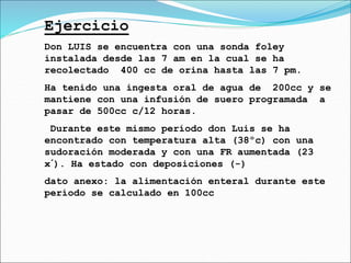 Ejercicio
Don LUIS se encuentra con una sonda foley
instalada desde las 7 am en la cual se ha
recolectado 400 cc de orina hasta las 7 pm.
Ha tenido una ingesta oral de agua de 200cc y se
mantiene con una infusión de suero programada a
pasar de 500cc c/12 horas.
Durante este mismo período don Luis se ha
encontrado con temperatura alta (38ºc) con una
sudoración moderada y con una FR aumentada (23
x´). Ha estado con deposiciones (-)
dato anexo: la alimentación enteral durante este
período se calculado en 100cc
 