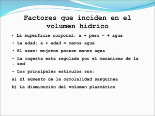 Factores que inciden en el
volumen hídrico
• La superficie corporal: a + peso = + agua
• La edad: a + edad = menos agua
• El sexo: mujeres poseen menos agua
- La ingesta esta regulada por el mecanismo de la
. sed
- Los principales estímulos son:
a) El aumento de la osmolalidad sanguínea
b) La disminución del volumen plasmático
 