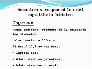 Mecanismos responsables del
equilibrio hídrico
Ingresos
• Agua endógena: Producto de la oxidación
los alimentos.
valor constante 300cc en
24 hrs./ 12,5 cc por hora.
• Ingesta oral:
• Administración parenteral:
• Administración enteral:
 