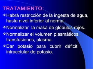 TRATAMIENTO: Habrá restricción de la ingesta de agua, hasta nivel inferior al normal.  Normalizar  la masa de glóbulos rojos.  Normalizar el volumen plasmáticos, transfusiones, plasma.  Dar  potasio  para  cubrir  déficit intracelular de potasio.   