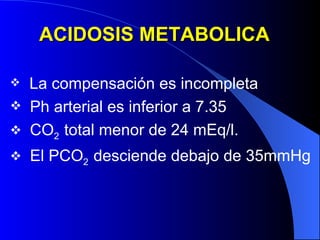 ACIDOSIS METABOLICA La compensación es incompleta Ph arterial es inferior a 7.35 CO 2  total menor de 24 mEq/l. El PCO 2  desciende debajo de 35mmHg 