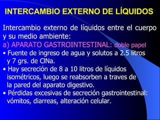 INTERCAMBIO EXTERNO DE LÍQUIDOS   Intercambio externo de líquidos entre el cuerpo y su medio ambiente: a) APARATO GASTROINTESTINAL:  doble papel Fuente de ingreso de agua y solutos a 2.5 litros y 7 grs. de ClNa.  Hay secreción de 8 a 10 litros de líquidos  isométricos, luego se reabsorben a traves de  la pared del aparato digestivo. Pérdidas excesivas de secreción gastrointestinal:  vómitos, diarreas, alteración celular.  