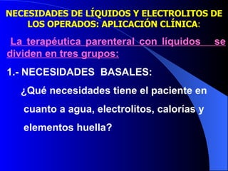 NECESIDADES DE LÍQUIDOS Y ELECTROLITOS DE LOS OPERADOS: APLICACIÓN CLÍNICA : La terapéutica parenteral con líquidos  se dividen en tres grupos: 1.- NECESIDADES  BASALES: ¿Qué necesidades tiene el paciente en  cuanto a agua, electrolitos, calorías y  elementos huella? 