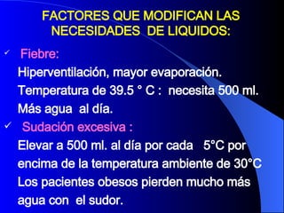 Fiebre:  Hiperventilación, mayor evaporación.  Temperatura de 39.5 ° C :  necesita 500 ml.  Más agua  al día. Sudación excesiva : Elevar a 500 ml. al día por cada  5°C por  encima de la temperatura ambiente de 30°C  Los pacientes obesos pierden mucho más  agua con  el sudor.  FACTORES QUE MODIFICAN LAS NECESIDADES  DE LIQUIDOS: 