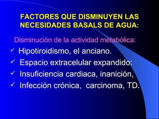 FACTORES QUE DISMINUYEN LAS NECESIDADES BASALS DE AGUA: Disminución de la actividad metabólica: Hipotiroidismo, el anciano. Espacio extracelular expandido: Insuficiencia cardiaca, inanición, Infección crónica,  carcinoma, TD. 