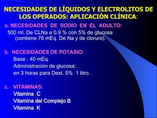 a. NECESIDADES  DE  SODIO  EN  EL  ADULTO:   500 ml. De CLNa a 0.9 % con 5% de glucosa  (contiene 76 mEq. De Na y de cloruro).  b.  NECESIDADES DE POTASIO: Base : 40 mEq. Administración de glucosa:  en 3 horas para Dext. 5%  1 litro.  c.  VITAMINAS: Vitamina  C Vitamina del Complejo B Vitamina  K NECESIDADES DE LÍQUIDOS Y ELECTROLITOS DE LOS OPERADOS: APLICACIÓN CLÍNICA : 