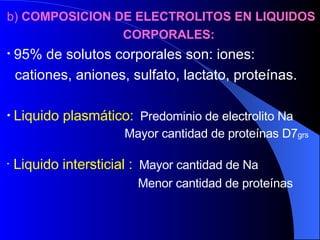 b)  COMPOSICION DE ELECTROLITOS EN LIQUIDOS  CORPORALES: 95% de solutos corporales son: iones:  cationes, aniones, sulfato, lactato, proteínas. Liquido plasmático:   Predominio de electrolito Na   Mayor cantidad de proteínas D7 grs Liquido intersticial :   Mayor cantidad de Na Menor cantidad de proteínas 