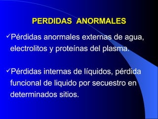 PERDIDAS  ANORMALES Pérdidas anormales externas de agua, electrolitos y proteínas del plasma. Pérdidas internas de líquidos, pérdida funcional de liquido por secuestro en determinados sitios. 