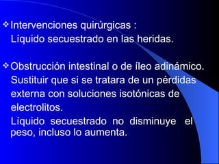 Intervenciones quirúrgicas :  Líquido secuestrado en las heridas. Obstrucción intestinal o de íleo adinámico.  Sustituir que si se tratara de un pérdidas  externa con soluciones isotónicas de  electrolitos.  Líquido  secuestrado  no  disminuye  el peso, incluso lo aumenta.  