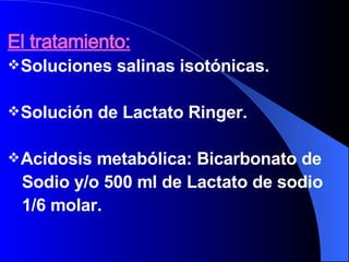 El tratamiento: Soluciones salinas isotónicas. Solución de Lactato Ringer. Acidosis metabólica: Bicarbonato de Sodio y/o 500 ml de Lactato de sodio  1/6 molar. 