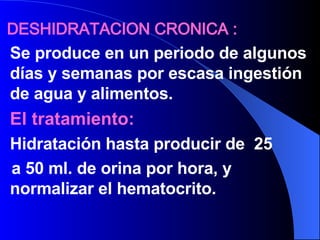 DESHIDRATACION CRONICA : Se produce en un periodo de algunos días y semanas por escasa ingestión de agua y alimentos. El tratamiento: Hidratación hasta producir de  25  a 50 ml. de orina por hora, y normalizar el hematocrito. 
