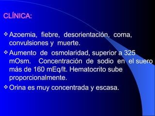 CLÍNICA:   Azoemia,  fiebre,  desorientación,  coma, convulsiones y  muerte.  Aumento  de  osmolaridad, superior a 325 mOsm.  Concentración  de  sodio  en  el suero más de 160 mEq/lt. Hematocrito sube proporcionalmente.  Orina es muy concentrada y escasa. 