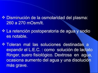Disminución de la osmolaridad del plasma: 260 a 270 mOsm/lt.  La retención postoperatoria de agua y sodio es notable.  Toleran  mal  las  soluciones  destinadas  a expandir el L.E.C. : como  solución de lactato Ringer, suero fisiológico. Dextrosa  en  agua, ocasiona aumento del agua y una disolución más grave. 