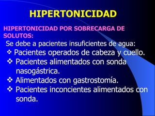 HIPERTONICIDAD  HIPERTONICIDAD POR SOBRECARGA DE SOLUTOS: Se debe a pacientes insuficientes de agua:  Pacientes operados de cabeza y cuello.  Pacientes alimentados con sonda  nasogástrica.  Alimentados con gastrostomía.  Pacientes inconcientes alimentados con  sonda.  