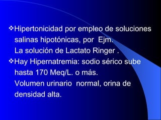 Hipertonicidad por empleo de soluciones  salinas hipotónicas, por  Ejm.  La solución de Lactato Ringer .  Hay Hipernatremia: sodio sérico sube  hasta 170 Meq/L. o más. Volumen urinario  normal, orina de  densidad alta.  