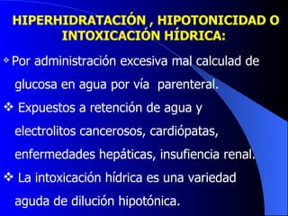 HIPERHIDRATACIÓN , HIPOTONICIDAD O INTOXICACIÓN HÍDRICA:   Por administración excesiva mal calculad de glucosa en agua por vía  parenteral.  Expuestos a retención de agua y  electrolitos cancerosos, cardiópatas,  enfermedades hepáticas, insufiencia renal. La intoxicación hídrica es una variedad  aguda de dilución hipotónica.  