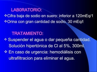 LAB0RATORIO: Cifra baja de sodio en suero: inferior a 120mEq/1 Orina con gran cantidad de sodio. 30 mEq/l TRATAMIENTO: Suspender el agua o dar pequeña cantidad. Solución hipertónica de Cl al 5%, 300ml. En caso de urgencia: hemodiálisis con  ultrafiltracion para eliminar el agua. 