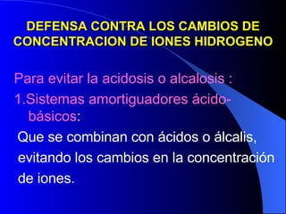 DEFENSA CONTRA LOS CAMBIOS DE CONCENTRACION DE IONES HIDROGENO Para evitar la acidosis o alcalosis : 1.Sistemas amortiguadores ácido-básicos :   Que se combinan con ácidos o álcalis,  evitando los cambios en la concentración  de iones.  