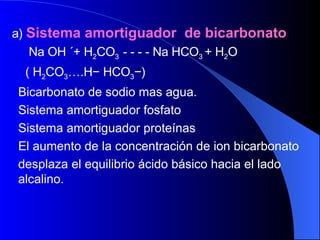 a)  Sistema amortiguador  de bicarbonato Na OH ´+ H 2 CO 3  - - - - Na HCO 3  + H 2 O ( H 2 CO 3 ….H − HCO 3 −) Bicarbonato de sodio mas agua. Sistema amortiguador fosfato Sistema amortiguador proteínas El aumento de la concentración de ion bicarbonato  desplaza el equilibrio ácido básico hacia el lado alcalino. 
