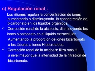 c) Regulación renal : Los riñones regulan la concentración de iones aumentando o disminuyendo  la concentración de bicarbonato en los líquidos orgánicos. Corrección renal de la alcalosis, disminuyendo los  iones bicarbonato en el liquido extracelular .  Aumentando la proporción de iones bicarbonato  a los túbulos a iones H secretados.  Corrección renal de la acidosis: filtra mas H  a nivel mayor que la intensidad de la filtración de  bicarbonato. 