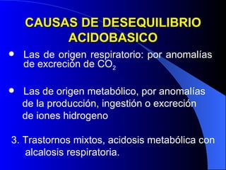 CAUSAS DE DESEQUILIBRIO ACIDOBASICO Las de origen respiratorio: por anomalías  de excreción de CO 2 Las de origen metabólico, por anomalías  de la producción, ingestión o excreción  de iones hidrogeno 3. Trastornos mixtos, acidosis metabólica con alcalosis respiratoria. 