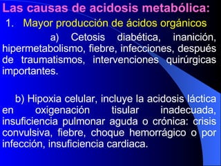 Las causas de acidosis metabólica: 1.  Mayor producción de ácidos orgánicos a)  Cetosis diabética, inanición, hipermetabolismo, fiebre, infecciones, después de traumatismos, intervenciones quirúrgicas importantes. b) Hipoxia celular, incluye la acidosis láctica en oxigenación tisular inadecuada, insuficiencia pulmonar aguda o crónica: crisis convulsiva, fiebre, choque hemorrágico o por infección, insuficiencia cardiaca. 