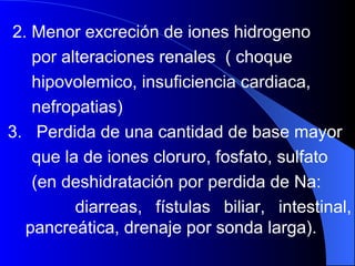 2. Menor excreción de iones hidrogeno  por alteraciones renales  ( choque hipovolemico, insuficiencia cardiaca,  nefropatias)  3.  Perdida de una cantidad de base mayor que la de iones cloruro, fosfato, sulfato  (en deshidratación por perdida de Na:  diarreas, fístulas biliar, intestinal, pancreática, drenaje por sonda larga).  