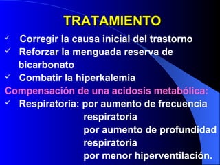 TRATAMIENTO Corregir la causa inicial del trastorno Reforzar la menguada reserva de  bicarbonato Combatir la hiperkalemia Compensación de una acidosis metabólica: Respiratoria: por aumento de frecuencia  respiratoria por aumento de profundidad respiratoria por menor hiperventilación.  