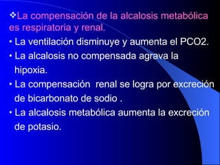 La compensación de la alcalosis metabólica es respiratoria  y renal.  La ventilación disminuye y aumenta el PCO2.  La alcalosis no compensada agrava la  hipoxia. La compensación  renal se logra por excreción  de bicarbonato de sodio .  La alcalosis  metabólica aumenta la excreción  de potasio. 