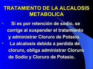 TRATAMIENTO DE LA ALCALOSIS METABOLICA Si es por retención de sodio, se  corrige al suspender el tratamiento y administrar Cloruro de Potasio. La alcalosis debida a perdida de  cloruro, obliga administrar Cloruro  de Sodio y Cloruro de Potasio. 