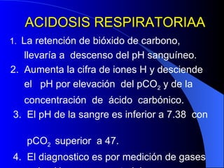 ACIDOSIS RESPIRATORIAA 1.  La retención de bióxido de carbono,  llevaría a  descenso del pH sanguíneo. 2.  Aumenta la cifra de iones H y desciende el  pH por elevación  del pCO 2  y de la  concentración  de  ácido  carbónico. 3.  El pH de la sangre es inferior a 7.38  con  pCO 2  superior  a 47. 4.  El diagnostico es por medición de gases  y de pH en sangre arterial.  