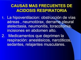CAUSAS MAS FRECUENTES DE ACIDOSIS RESPIRATORIA La hipoventilacion: obstrucción de vías aéreas , neumotórax, derrame pleural atelectasia, neumonitis, toracotomia, incisiones en abdomen alto. 2.  Medicamentos que deprimen la respiración: anestésicos, narcóticos, sedantes, relajantes musculares.  