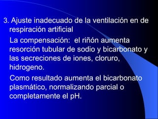 3.  Ajuste inadecuado de la ventilación en de respiración artificial La compensación:  el riñón aumenta  resorción tubular de sodio y bicarbonato y las secreciones de iones, cloruro, hidrogeno. Como resultado aumenta el bicarbonato plasmático, normalizando parcial o completamente el pH. 