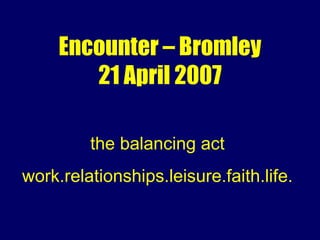 Encounter – Bromley 21 April 2007 the balancing act work.relationships.leisure.faith.life. 