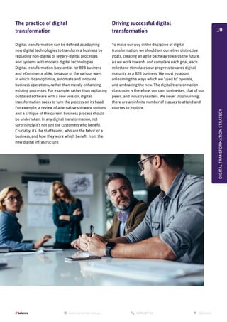 DIGITAL
TRANSFORMATION
STRATEGY
Driving successful digital
transformation
To make our way in the discipline of digital
transformation, we should set ourselves distinctive
goals, creating an agile pathway towards the future.
As we work towards and complete each goal, each
milestone stimulates our progress towards digital
maturity as a B2B business. We must go about
unlearning the ways which we ‘used to’ operate,
and embracing the new. The digital transformation
classroom is therefore, our own businesses, that of our
peers, and industry leaders. We never stop learning;
there are an infinite number of classes to attend and
courses to explore.
The practice of digital
transformation
Digital transformation can be defined as adopting
new digital technologies to transform a business by
replacing non-digital or legacy-digital processes
and systems with modern digital technologies.
Digital transformation is essential for B2B business
and eCommerce alike, because of the various ways
in which it can optimise, automate and innovate
business operations, rather than merely enhancing
existing processes. For example, rather than replacing
outdated software with a new version, digital
transformation seeks to turn the process on its head.
For example, a review of alternative software options
and a critique of the current business process should
be undertaken. In any digital transformation, not
surprisingly it’s not just the customers who benefit.
Crucially, it's the staff teams, who are the fabric of a
business, and how they work which benefit from the
new digital infrastructure.
10
 