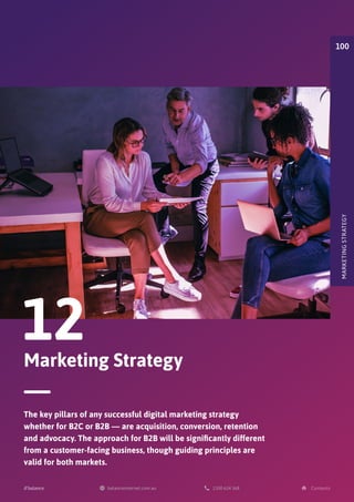 Marketing Strategy
12
The key pillars of any successful digital marketing strategy
whether for B2C or B2B — are acquisition, conversion, retention
and advocacy. The approach for B2B will be significantly different
from a customer-facing business, though guiding principles are
valid for both markets.
MARKETING
STRATEGY
100
 