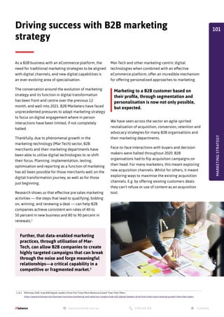 As a B2B business with an eCommerce platform, the
need for traditional marketing strategies to be aligned
with digital channels, and new digital capabilities is
an ever-evolving area of specialisation.
The conversation around the evolution of marketing
strategy and its function in digital transformation
has been front and centre over the previous 12
month, and well into 2021. B2B Marketers have faced
unprecedented pressures to adapt marketing strategy
to focus on digital engagement where in person
interactions have been limited, if not completely
halted.
Thankfully, due to phenomenal growth in the
marketing-technology (Mar-Tech) sector, B2B
merchants and their marketing departments have
been able to utilise digital technologies to re-shift
their focus. Planning, implementation, testing,
optimisation and reporting as a function of marketing
has all been possible for those merchants well on the
digital transformation journey, as well as for those
just beginning.
Research shows us that effective pre sales marketing
activities — the steps that lead to qualifying, bidding
on, winning, and renewing a deal — can help B2B
companies achieve consistent win rates of 40 to
50 percent in new business and 80 to 90 percent in
renewals.1
We have seen across the sector an agile-spirited
revitalisation of acquisition, conversion, retention and
advocacy strategies for many B2B organisations and
their marketing departments.
Face-to-face interactions with buyers and decision-
makers were halted throughout 2020. B2B
organisations had to flip acquisition campaigns on
their head. For many marketers, this meant exploring
new acquisition channels. Whilst for others, it meant
exploring ways to maximise the existing acquisition
channels. E.g. by offering existing customers deals
they can't refuse or use of content as an acquisition
tool.
Driving success with B2B marketing
strategy
Mar-Tech and other marketing-centric digital
technologies when combined with an effective
eCommerce platform, offer an incredible mechanism
for offering personalised approaches to marketing.
Further, that data-enabled marketing
practices, through utilisation of Mar-
Tech, can allow B2B companies to create
highly targeted campaigns that can break
through the noise and forge meaningful
relationships—a critical capability in a
competitive or fragmented market.2
Marketing to a B2B customer based on
their profile, through segmentation and
personalisation is now not only possible,
but expected.
MARKETING
STRATEGY
1.  2. McKinsey 2020. How B2B Digital Leaders Drive Five Times More Revenue Growth Than Their Peers.
https://www.mckinsey.com/business-functions/marketing-and-sales/our-insights/how-b2b-digital-leaders-drive-five-times-more-revenue-growth-than-their-peers
101
 