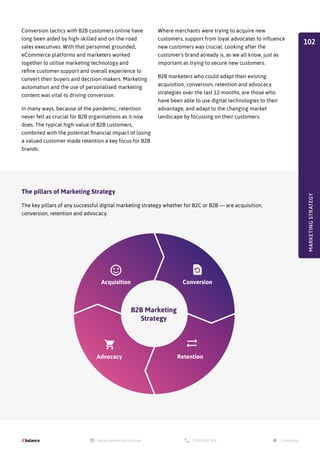 Conversion tactics with B2B customers online have
long been aided by high-skilled and on-the-road
sales executives. With that personnel grounded,
eCommerce platforms and marketers worked
together to utilise marketing technology and
refine customer support and overall experience to
convert their buyers and decision-makers. Marketing
automation and the use of personalised marketing
content was vital to driving conversion.
In many ways, because of the pandemic, retention
never felt as crucial for B2B organisations as it now
does. The typical high-value of B2B customers,
combined with the potential financial impact of losing
a valued customer made retention a key focus for B2B
brands.
B2B Marketing
Strategy
Acquisition
Advocacy Retention
Conversion
Where merchants were trying to acquire new
customers, support from loyal advocates to influence
new customers was crucial. Looking after the
customer's brand already is, as we all know, just as
important as trying to secure new customers.
B2B marketers who could adapt their existing
acquisition, conversion, retention and advocacy
strategies over the last 12-months, are those who
have been able to use digital technologies to their
advantage, and adapt to the changing market
landscape by focussing on their customers.
The pillars of Marketing Strategy
The key pillars of any successful digital marketing strategy whether for B2C or B2B — are acquisition,
conversion, retention and advocacy.
MARKETING
STRATEGY
102
 