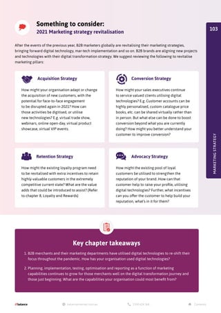 Key chapter takeaways
1.	B2B merchants and their marketing departments have utilised digital technologies to re-shift their
focus throughout the pandemic. How has your organisation used digital technologies?
2.	Planning, implementation, testing, optimisation and reporting as a function of marketing
capabilities continues to grow for those merchants well on the digital transformation journey and
those just beginning. What are the capabilities your organisation could most benefit from?
Something to consider:
2021 Marketing strategy revitalisation
After the events of the previous year, B2B marketers globally are revitalising their marketing strategies,
bringing forward digital technology, mar-tech implementation and so on. B2B brands are aligning new projects
and technologies with their digital transformation strategy. We suggest reviewing the following to revitalise
marketing pillars:
MARKETING
STRATEGY
Retention Strategy
How might the existing loyalty program need
to be revitalised with extra incentives to retain
highly-valuable customers in the extremely
competitive current state? What are the value
adds that could be introduced to assist? (Refer
to chapter 8, Loyalty and Rewards)
Acquisition Strategy
How might your organisation adapt or change
the acquisition of new customers, with the
potential for face-to-face engagement
to be disrupted again in 2021? How can
those activities be digitised, or utilise
new technologies? E.g. virtual trade show,
webinars, online open-day, virtual product
showcase, virtual VIP events.
Conversion Strategy
Advocacy Strategy
How might your sales executives continue
to service valued clients utilising digital
technologies? E.g. Customer accounts can be
highly personalised, custom catalogue price
books, etc. can be shared virtually rather than
in person. But what else can be done to boost
conversion beyond what you are currently
doing? How might you better understand your
customer to improve conversion?
How might the existing pool of loyal
customers be utilised to strengthen the
reputation of your brand. How can that
customer help to raise your profile, utilising
digital technologies? Further, what incentives
can you offer the customer to help build your
reputation, what’s in it for them?
103
 