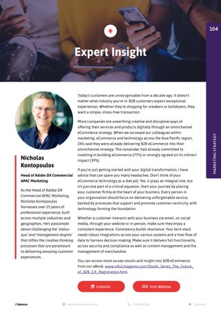 Nicholas
Kontopoulos
Head of Adobe DX Commercial
APAC Marketing
As the Head of Adobe DX
Commercial APAC Marketing,
Nicholas Kontopoulos
harnesses over 25 years of
professional experience, built
across multiple industries and
geographies. He’s passionate
about challenging the ‘status-
quo’ and ‘management dogma’
that stifles the creative thinking
processes that are paramount
to delivering amazing customer
experiences.
Today’s customers are unrecognisable from a decade ago. It doesn’t
matter what industry you’re in: B2B customers expect exceptional
experiences. Whether they’re shopping for sneakers or bulldozers, they
want a simple, stress-free transaction.
More companies are unearthing creative and disruptive ways of
offering their services and products digitally through an omnichannel
eCommerce strategy. When we surveyed our colleagues within
marketing, eCommerce and technology across the Asia Pacific region,
24% said they were already delivering B2B eCommerce into their
omnichannel strategy. The remainder had already committed to
investing in building eCommerce (77%) or strongly agreed on its indirect
impact (39%).
If you’re just getting started with your digital transformation, I have
advice that can spare you many headaches. Don’t think of your
eCommerce technology as a diet pill. Yes, it plays an integral role, but
it’s just one part of a critical equation. Start your journey by placing
your customer firmly at the heart of your business. Every person in
your organisation should focus on delivering unforgettable service,
backed by processes that support and promote customer-centricity, with
technology forming the foundation.
Whether a customer interacts with your business via email, on social
media, through your website or in-person, make sure they enjoy a
consistent experience. Consistency builds resonance. Your tech stack
needs robust integrations across your various systems and a free-flow of
data to harness decision making. Make sure it delivers full functionality
across security and compliance as well as content management and the
management of merchandise.
You can access more survey results and insight into B2B eCommerce
from our eBook. www.info2.magento.com/Ebook_Series_The_Future_
of_B2B_CX_Registration.html
Expert Insight
MARKETING
STRATEGY
104
 