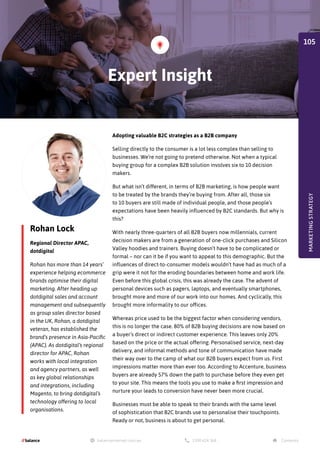 Rohan Lock
Regional Director APAC,
dotdigital
Rohan has more than 14 years’
experience helping ecommerce
brands optimise their digital
marketing. After heading up
dotdigital sales and account
management and subsequently
as group sales director based
in the UK, Rohan, a dotdigital
veteran, has established the
brand’s presence in Asia-Pacific
(APAC). As dotdigital’s regional
director for APAC, Rohan
works with local integration
and agency partners, as well
as key global relationships
and integrations, including
Magento, to bring dotdigital’s
technology offering to local
organisations.
Adopting valuable B2C strategies as a B2B company
Selling directly to the consumer is a lot less complex than selling to
businesses. We’re not going to pretend otherwise. Not when a typical
buying group for a complex B2B solution involves six to 10 decision
makers.
But what isn’t different, in terms of B2B marketing, is how people want
to be treated by the brands they’re buying from. After all, those six
to 10 buyers are still made of individual people, and those people’s
expectations have been heavily influenced by B2C standards. But why is
this?
With nearly three-quarters of all B2B buyers now millennials, current
decision makers are from a generation of one-click purchases and Silicon
Valley hoodies and trainers. Buying doesn’t have to be complicated or
formal – nor can it be if you want to appeal to this demographic. But the
influences of direct-to-consumer models wouldn’t have had as much of a
grip were it not for the eroding boundaries between home and work life.
Even before this global crisis, this was already the case. The advent of
personal devices such as pagers, laptops, and eventually smartphones,
brought more and more of our work into our homes. And cyclically, this
brought more informality to our offices.
Whereas price used to be the biggest factor when considering vendors,
this is no longer the case. 80% of B2B buying decisions are now based on
a buyer’s direct or indirect customer experience. This leaves only 20%
based on the price or the actual offering. Personalised service, next-day
delivery, and informal methods and tone of communication have made
their way over to the camp of what our B2B buyers expect from us. First
impressions matter more than ever too. According to Accenture, business
buyers are already 57% down the path to purchase before they even get
to your site. This means the tools you use to make a first impression and
nurture your leads to conversion have never been more crucial.
Businesses must be able to speak to their brands with the same level
of sophistication that B2C brands use to personalise their touchpoints.
Ready or not, business is about to get personal.
Expert Insight
MARKETING
STRATEGY
105
 