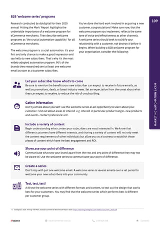 B2B ‘welcome series’ programs
Research conducted by dotdigital for their 2020
annual 'Hitting the Mark' Report highlights the
undeniable importance of a welcome program for
eCommerce merchants. They describe welcome
programs as ‘the crucial automation capability’ for all
eCommerce merchants.
The welcome program is crucial automation. It's your
first and only chance to make a good impression and
say hello to new subscribers. That's why it's the most
widely adopted automation program. 90% of the
brands they researched sent at least one welcome
email as soon as a customer subscribes.
Let your subscriber know what's to come
Be sure to mention the benefits your new subscriber can expect to receive in future emails, as
well as promotions, deals, or latest industry news. Set an expectation from the onset about what
they can expect to receive, to reduce the risk of unsubscribing.
Gather information
Don't just talk about yourself; use the welcome series as an opportunity to learn about your
customer. Find out about areas of interest, e.g. interest in particular product ranges, new products
and events, contact preferences etc.
Include a variety of content
Begin understanding what content your subscribers are most interested in. We know that
different customers have different interests, and sharing a variety of content will not only meet
the content requirements of other individuals but allow you as a business to establish those
pieces of content which have the best engagement and ROI.
Showcase your point of difference
Communicate what sets your brand apart from the rest and any point of difference they may not
be aware of. Use the welcome series to communicate your point of difference.
Create a series
Don't stop with just one welcome email. A welcome series is several emails over a set period to
welcome your new subscribers into your community.
Test, test, test!
A/B test the welcome series with different formats and content, to test out the design that works
best for your customers. You may find that the welcome series which performs best is different
per customer group.
You've done the hard work involved in acquiring a new
customer, congratulations! Make sure now, that the
welcome program you implement, reflects the same
tone of voice and effectiveness as other channels.
A welcome series should seek to solidify your
relationship with a customer, not destroy it before it
begins. When building a B2B welcome program for
your organisation, consider the following:
4. Dotdigital. 2020. Hitting The Mark, Global Ecommerce Benchmark Report 2020. https://learning.dotdigital.com/media/3251/htm_2020.pdf
MARKETING
AUTOMATION

CRM
109
 